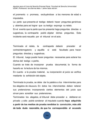 Apuntes para el Curso de Derecho Procesal Penal. Facultad de Derecho Universidad
UCINF; Profesores: Iara Barrios Melo / Jaime Salas Astrain


el juramento o promesa, excluyéndose a los menores de edad e
imputados.
La parte que presenta al testigo deberá hacer preguntas genéricas
y abiertas para así lograr que su testigo exponga su relato.
En el evento que la parte que los presenta haga preguntas directas o
sugestivas, la contraparte        podrá objetar       dichas    preguntas.         Este
incidente será resuelto por el tribunal en el acto.



Terminado el relato, la              contraparte deberá            proceder          al
contrainterrogatorio       y aquélla       si    está     facultado para hacer
preguntas directas y sugestivas.
El tribunal, luego puede hacer preguntas necesarias para aclarar los
dichos del testigo o perito.
Cuando se trate de incorporar            prueba      documental, la       forma de
hacerlo es la lectura de los mismos.
En cuanto a la prueba material, su icorporación al juicio se verifica
mediante la exhibición del objeto.


Terminada la prueba, se debe dar la palabra a los intervinientes para
los alegatos de clausura. En éstos los intervinientes deben reiterar
sus pretensiones incorporando ciertos elementos del juicio que
sirvan para acreditar sus pretensiones.
Terminados los alegatos, el tribunal debe proceder a                   deliberar en
privado y sólo podrá condenar al imputado cuando haya adquirido
a partir de los medios de prueba rendidos la convicción, más allá
de toda duda razonable, de que ha correspondido al acusado


                                         164
 
