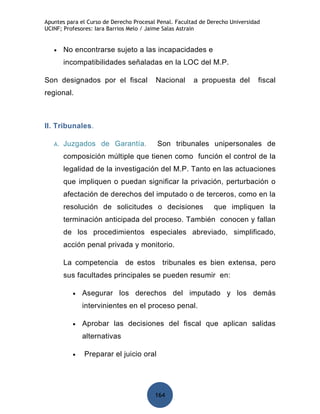 Apuntes para el Curso de Derecho Procesal Penal. Facultad de Derecho Universidad
UCINF; Profesores: Iara Barrios Melo / Jaime Salas Astrain


   •    No encontrarse sujeto a las incapacidades e
        incompatibilidades señaladas en la LOC del M.P.

Son designados por el fiscal             Nacional      a propuesta del         fiscal
regional.



II. Tribunales.

   A.   Juzgados de Garantía.            Son tribunales unipersonales de
        composición múltiple que tienen como función el control de la
        legalidad de la investigación del M.P. Tanto en las actuaciones
        que impliquen o puedan significar la privación, perturbación o
        afectación de derechos del imputado o de terceros, como en la
        resolución de solicitudes o decisiones                que impliquen la
        terminación anticipada del proceso. También conocen y fallan
        de los procedimientos especiales abreviado, simplificado,
        acción penal privada y monitorio.

        La competencia de estos tribunales es bien extensa, pero
        sus facultades principales se pueden resumir en:

          •   Asegurar los derechos del imputado y los demás
              intervinientes en el proceso penal.

          •   Aprobar las decisiones del fiscal que aplican salidas
              alternativas

          •   Preparar el juicio oral




                                         164
 