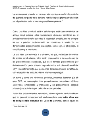 Apuntes para el Curso de Derecho Procesal Penal. Facultad de Derecho Universidad
UCINF; Profesores: Iara Barrios Melo / Jaime Salas Astrain


La acción penal privada, en cambio, sólo comienza con la interposición
de querella por parte de la persona habilitada para promover tal acción
penal particular, ante el juez de garantía competente.3



Como una idea principal, está el señalar que tratándose de delitos de
acción penal pública, ellos normalmente debieran tramitarse en el
procedimiento ordinario que ideó el legislador, empero, ello no siempre
es así y pueden perfectamente ser conocidos a través de los
denominados procedimientos especiales, como son, el abreviado, el
simplificado y el monitorio.

La otra idea que subyace a la anterior, es que, tratándose de delitos
de acción penal privada, ellos serán encausados a través de otro de
los procedimientos especiales, que es el llamado procedimiento por
delito de acción penal privada, regulado en los artículos 400 a 405 del
CPP y supletoriamente, por las normas del procedimiento simplificado,
con excepción del artículo 398 del mismo cuerpo legal.

En suma y como una referencia genérica, podemos sostener que en
este CPP, se contemplan tres procedimientos especiales públicos
(abreviado, simplificado y monitorio) y un procedimiento especial
privado (procedimiento por delito de acción privada).

Todos los procedimientos señalados, tienen algunas particularidades
que en general comparten, así, podemos decir, que todos ellos son
de competencia exclusiva del Juez de Garantía, donde aquél los

3
    Ver artículo 400 CPP



                                         164
 