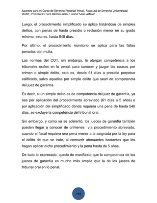 Apuntes para el Curso de Derecho Procesal Penal. Facultad de Derecho Universidad
UCINF; Profesores: Iara Barrios Melo / Jaime Salas Astrain


Luego, el procedimiento simplificado se aplica tratándose de simples
delitos, con penas de hasta presidio o reclusión menor en su grado
mínimo, esto es, hasta 540 días.

Por último, el procedimiento monitorio se aplica para las faltas
penadas con multa.

Las normas del COT, sin embargo, le otorgan competencia a los
tribunales orales en lo penal, para conocer y juzgar las causas por
crimen o simple delito, esto es, desde 61 días a presidio perpetuo
calificado, salvo aquellas por simple delito que sean de competencia
del juez de garantía.

Es decir, si un simple delito es de competencia del juez de garantía, ya
sea por aplicación del procedimiento abreviado (61 días a 5 años) o
por aplicación del simplificado donde requiera una pena de hasta 540
días, se excluye la competencia del tribunal oral.

Sin embargo, y como ya se adelantó, los jueces de garantía también
pueden llegar a conocer de crímenes vía procedimiento abreviado,
cuando el fiscal requiera una pena menor a la asignada por la ley para
el delito de que se trate, al concurrir atenuantes bastantes que los
hagan aplicar dicho procedimiento y la pena hasta de 5 años.

De todo lo expresado, queda de manifiesto que la competencia de los
jueces de garantía es mucho más amplia que la de los jueces de
tribunal oral en lo penal.




                                         164
 