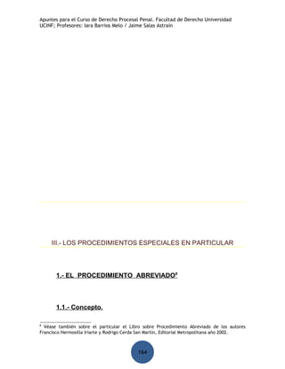 Apuntes para el Curso de Derecho Procesal Penal. Facultad de Derecho Universidad
UCINF; Profesores: Iara Barrios Melo / Jaime Salas Astrain




     III.- LOS PROCEDIMIENTOS ESPECIALES EN PARTICULAR



       1.- EL PROCEDIMIENTO ABREVIADO8



       1.1.- Concepto.

8
  Véase también sobre el particular el Libro sobre Procedimiento Abreviado de los autores
Francisco Hermosilla Iriarte y Rodrigo Cerda San Martín, Editorial Metropolitana año 2002.



                                           164
 