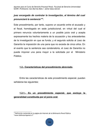 Apuntes para el Curso de Derecho Procesal Penal. Facultad de Derecho Universidad
UCINF; Profesores: Iara Barrios Melo / Jaime Salas Astrain


juez encargado de controlar la investigación, al término del cual
pronunciará la sentencia”10.

Este procedimiento, por tanto, supone un acuerdo entre el acusado y
el fiscal, homologado en sede jurisdiccional, en virtud del cual el
primero renuncia voluntariamente a un posible juicio oral y acepta
expresamente los hechos materia de la acusación y los antecedentes
de la investigación en que se funda; y el segundo solicita al Juez de
Garantía la imposición de una pena que no exceda de cinco años. En
el evento que la sentencia sea condenatoria, el Juez de Garantía no
puede imponer una pena mayor a la solicitada por el                              Ministerio
Público.



       1.2.- Características del procedimiento abreviado.



       Entre las características de este procedimiento especial, pueden
señalarse las siguientes:



       1.2.1.- Es un procedimiento especial, que excluye la
generalidad constituida por el juicio oral;




10
  Definición contenida en la página de Internet de la Defensoría Penal Pública
“www/defensoríapenal.cl”



                                              164
 