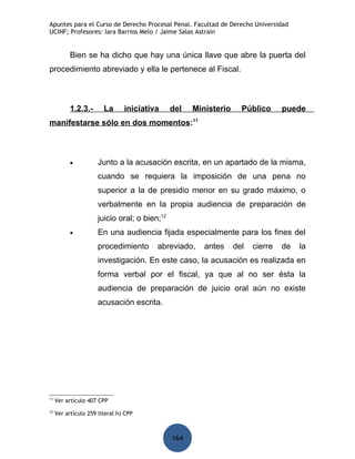 Apuntes para el Curso de Derecho Procesal Penal. Facultad de Derecho Universidad
UCINF; Profesores: Iara Barrios Melo / Jaime Salas Astrain


           Bien se ha dicho que hay una única llave que abre la puerta del
procedimiento abreviado y ella le pertenece al Fiscal.



           1.2.3.-      La      iniciativa     del   Ministerio     Público      puede
manifestarse sólo en dos momentos:11



           •          Junto a la acusación escrita, en un apartado de la misma,
                      cuando se requiera la imposición de una pena no
                      superior a la de presidio menor en su grado máximo, o
                      verbalmente en la propia audiencia de preparación de
                      juicio oral; o bien;12
           •          En una audiencia fijada especialmente para los fines del
                      procedimiento      abreviado,     antes     del   cierre   de   la
                      investigación. En este caso, la acusación es realizada en
                      forma verbal por el fiscal, ya que al no ser ésta la
                      audiencia de preparación de juicio oral aún no existe
                      acusación escrita.




11
     Ver artículo 407 CPP
12
     Ver artículo 259 literal h) CPP



                                               164
 