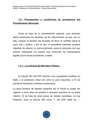 Apuntes para el Curso de Derecho Procesal Penal. Facultad de Derecho Universidad
UCINF; Profesores: Iara Barrios Melo / Jaime Salas Astrain




      1.3.- Presupuestos o condiciones de procedencia del
Procedimiento Abreviado.



      Como se trata de un procedimiento especial, cuya admisión
afecta seriamente los derechos de los intervinientes, ya que, por un
lado, excluye el derecho del acusado de llevar el conflicto penal al
juicio oral y público, y por el otro, el querellante particular quedará
impedido de obtener un pronunciamiento sobre la demanda civil que
hubiere interpuesto, es preciso que concurran los presupuestos
legales que lo hacen procedente, a saber:



      1.3.1.- La solicitud del Ministerio Público.



      El artículo 407 del CPP permite a los acusadores modificar su
libelo o la pretension inicial así como la pena requerida, a fin de
permitir la tramitación conforme al abreviado.

La pena privativa de libertad requerida por el Fiscal no puede ser
superior a cinco años de presidio o reclusión menores en su grado
máximo. Si se trata de otras penas de distinta naturaleza, no hay
limitación, pues el artículo 406 inciso 1° del CPP habla de “...




                                         164
 