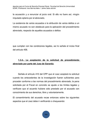 Apuntes para el Curso de Derecho Procesal Penal. Facultad de Derecho Universidad
UCINF; Profesores: Iara Barrios Melo / Jaime Salas Astrain


la acusación y a renunciar al juicio oral. Si ello no fuere así, ningún
imputado optaría por el abreviado.

La existencia de varios acusados o la atribución de varios delitos a un
mismo acusado no son obstáculo para la aplicación del procedimiento
abreviado, respecto de aquellos acusados o delitos




que cumplan con las condiciones legales, así lo señala el inciso final
del artículo 406.



      1.3.4.- La aceptación de la solicitud de procedimiento
abreviado por parte del Juez de Garantía.



      Señala el artículo 410 del CPP que el Juez aceptará la solicitud
cuando los antecedentes de la investigación fueren suficientes para
proceder conforme a las normas del procedimiento abreviado, la pena
solicitada por el Fiscal en concreto se ajuste a los límites legales y
verificare que el acuerdo hubiere sido prestado por el acusado con
conocimiento de sus derechos, libre y voluntariamente.

El consentimiento del acusado recae entonces sobre los siguientes
aspectos que el Juez debe ir verificando o chequeando:




                                         164
 