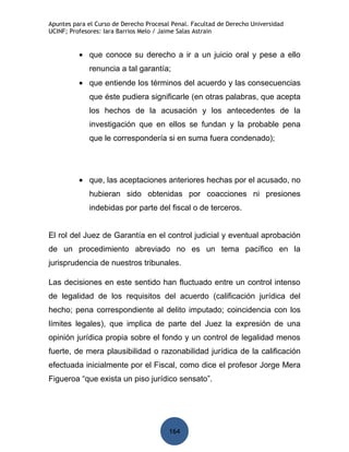 Apuntes para el Curso de Derecho Procesal Penal. Facultad de Derecho Universidad
UCINF; Profesores: Iara Barrios Melo / Jaime Salas Astrain


          • que conoce su derecho a ir a un juicio oral y pese a ello
             renuncia a tal garantía;
          • que entiende los términos del acuerdo y las consecuencias
             que éste pudiera significarle (en otras palabras, que acepta
             los hechos de la acusación y los antecedentes de la
             investigación que en ellos se fundan y la probable pena
             que le correspondería si en suma fuera condenado);




          • que, las aceptaciones anteriores hechas por el acusado, no
             hubieran sido obtenidas por coacciones ni presiones
             indebidas por parte del fiscal o de terceros.


El rol del Juez de Garantía en el control judicial y eventual aprobación
de un procedimiento abreviado no es un tema pacífico en la
jurisprudencia de nuestros tribunales.

Las decisiones en este sentido han fluctuado entre un control intenso
de legalidad de los requisitos del acuerdo (calificación jurídica del
hecho; pena correspondiente al delito imputado; coincidencia con los
límites legales), que implica de parte del Juez la expresión de una
opinión jurídica propia sobre el fondo y un control de legalidad menos
fuerte, de mera plausibilidad o razonabilidad jurídica de la calificación
efectuada inicialmente por el Fiscal, como dice el profesor Jorge Mera
Figueroa “que exista un piso jurídico sensato”.




                                         164
 