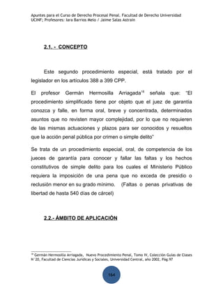 Apuntes para el Curso de Derecho Procesal Penal. Facultad de Derecho Universidad
UCINF; Profesores: Iara Barrios Melo / Jaime Salas Astrain




       2.1. - CONCEPTO



       Este segundo procedimiento especial, está tratado por el
legislador en los artículos 388 a 399 CPP.

El   profesor      Germán        Hermosilla       Arriagada18      señala      que:     “El
procedimiento simplificado tiene por objeto que el juez de garantía
conozca y falle, en forma oral, breve y concentrada, determinados
asuntos que no revisten mayor complejidad, por lo que no requieren
de las mismas actuaciones y plazos para ser conocidos y resueltos
que la acción penal pública por crimen o simple delito”

Se trata de un procedimiento especial, oral, de competencia de los
jueces de garantía para conocer y fallar las faltas y los hechos
constitutivos de simple delito para los cuales el Ministerio Público
requiera la imposición de una pena que no exceda de presidio o
reclusión menor en su grado mínimo.                (Faltas o penas privativas de
libertad de hasta 540 días de cárcel)



       2.2.- ÁMBITO DE APLICACIÓN




18
  Germán Hermosilla Arriagada, Nuevo Procedimiento Penal, Tomo IV, Colección Guías de Clases
N°20, Facultad de Ciencias Jurídicas y Sociales, Universidad Central, año 2002, Pág.97



                                            164
 