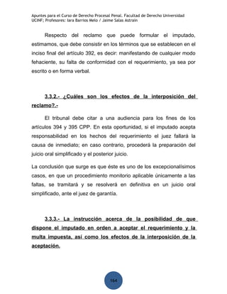 Apuntes para el Curso de Derecho Procesal Penal. Facultad de Derecho Universidad
UCINF; Profesores: Iara Barrios Melo / Jaime Salas Astrain


      Respecto del reclamo que puede formular el imputado,
estimamos, que debe consistir en los términos que se establecen en el
inciso final del artículo 392, es decir: manifestando de cualquier modo
fehaciente, su falta de conformidad con el requerimiento, ya sea por
escrito o en forma verbal.



      3.3.2.- ¿Cuáles son los efectos de la interposición del
reclamo?.-

      El tribunal debe citar a una audiencia para los fines de los
artículos 394 y 395 CPP. En esta oportunidad, si el imputado acepta
responsabilidad en los hechos del requerimiento el juez fallará la
causa de inmediato; en caso contrario, procederá la preparación del
juicio oral simplificado y el posterior juicio.

La conclusión que surge es que éste es uno de los excepcionalísimos
casos, en que un procedimiento monitorio aplicable únicamente a las
faltas, se tramitará y se resolverá en definitiva en un juicio oral
simplificado, ante el juez de garantía.



      3.3.3.- La instrucción acerca de la posibilidad de que
dispone el imputado en orden a aceptar el requerimiento y la
multa impuesta, así como los efectos de la interposición de la
aceptación.




                                         164
 