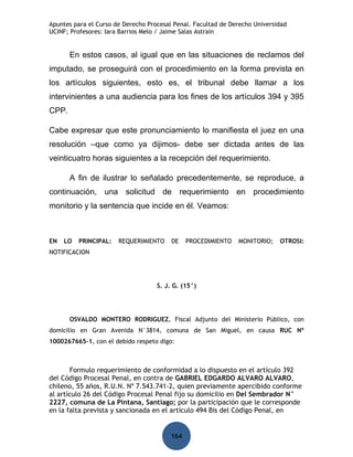 Apuntes para el Curso de Derecho Procesal Penal. Facultad de Derecho Universidad
UCINF; Profesores: Iara Barrios Melo / Jaime Salas Astrain


       En estos casos, al igual que en las situaciones de reclamos del
imputado, se proseguirá con el procedimiento en la forma prevista en
los artículos siguientes, esto es, el tribunal debe llamar a los
intervinientes a una audiencia para los fines de los artículos 394 y 395
CPP.

Cabe expresar que este pronunciamiento lo manifiesta el juez en una
resolución –que como ya dijimos- debe ser dictada antes de las
veinticuatro horas siguientes a la recepción del requerimiento.

       A fin de ilustrar lo señalado precedentemente, se reproduce, a
continuación, una solicitud de requerimiento en procedimiento
monitorio y la sentencia que incide en él. Veamos:



EN   LO   PRINCIPAL:   REQUERIMIENTO     DE    PROCEDIMIENTO   MONITORIO;    OTROSI:
NOTIFICACION




                                    S. J. G. (15°)




       OSVALDO MONTERO RODRIGUEZ, Fiscal Adjunto del Ministerio Público, con
domicilio en Gran Avenida N°3814, comuna de San Miguel, en causa RUC Nº
1000267665-1, con el debido respeto digo:



       Formulo requerimiento de conformidad a lo dispuesto en el artículo 392
del Código Procesal Penal, en contra de GABRIEL EDGARDO ALVARO ALVARO,
chileno, 55 años, R.U.N. Nº 7.543.741-2, quien previamente apercibido conforme
al artículo 26 del Código Procesal Penal fijo su domicilio en Del Sembrador N°
2227, comuna de La Pintana, Santiago; por la participación que le corresponde
en la falta prevista y sancionada en el artículo 494 Bis del Código Penal, en


                                         164
 