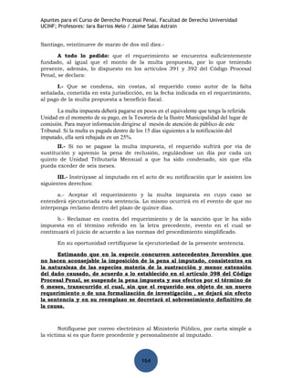 Apuntes para el Curso de Derecho Procesal Penal. Facultad de Derecho Universidad
UCINF; Profesores: Iara Barrios Melo / Jaime Salas Astrain


Santiago, veintinueve de marzo de dos mil diez.-

       A todo lo pedido: que el requerimiento se encuentra suficientemente
fundado, al igual que el monto de la multa propuesta, por lo que teniendo
presente, además, lo dispuesto en los artículos 391 y 392 del Código Procesal
Penal, se declara:

       I.- Que se condena, sin costas, al requerido como autor de la falta
señalada, cometida en esta jurisdicción, en la fecha indicada en el requerimiento,
al pago de la multa propuesta a beneficio fiscal.

       La multa impuesta deberá pagarse en pesos en el equivalente que tenga la referida
Unidad en el momento de su pago, en la Tesorería de la Ilustre Municipalidad del lugar de
comisión. Para mayor información dirigirse al mesón de atención de público de este
Tribunal. Si la multa es pagada dentro de los 15 días siguientes a la notificación del
imputado, ella será rebajada en un 25%.
       II.- Si no se pagase la multa impuesta, el requerido sufrirá por vía de
sustitución y apremio la pena de reclusión, regulándose un día por cada un
quinto de Unidad Tributaria Mensual a que ha sido condenado, sin que ella
pueda exceder de seis meses.

       III.- Instrúyase al imputado en el acto de su notificación que le asisten los
siguientes derechos:

       a.- Aceptar el requerimiento y la multa impuesta en cuyo caso se
entenderá ejecutoriada esta sentencia. Lo mismo ocurrirá en el evento de que no
interponga reclamo dentro del plazo de quince días.

      b.- Reclamar en contra del requerimiento y de la sanción que le ha sido
impuesta en el término referido en la letra precedente, evento en el cual se
continuará el juicio de acuerdo a las normas del procedimiento simplificado.

       En su oportunidad certifíquese la ejecutoriedad de la presente sentencia.

      Estimando que en la especie concurren antecedentes favorables que
no hacen aconsejable la imposición de la pena al imputado, consistentes en
la naturaleza de las especies materia de la sustracción y menor extensión
del daño causado, de acuerdo a lo establecido en el artículo 398 del Código
Procesal Penal, se suspende la pena impuesta y sus efectos por el término de
6 meses, transcurrido el cual, sin que el requerido sea objeto de un nuevo
requerimiento o de una formalización de investigación , se dejará sin efecto
la sentencia y en su reemplazo se decretará el sobreseimiento definitivo de
la causa.



        Notifíquese por correo electrónico al Ministerio Público, por carta simple a
la víctima si es que fuere procedente y personalmente al imputado.



                                           164
 