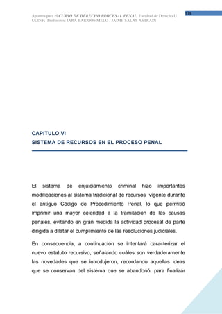 176
Apuntes para el CURSO DE DERECHO PROCESAL PENAL. Facultad de Derecho U.
UCINF; Profesores: IARA BARRIOS MELO / JAIME SALAS ASTRAIN




CAPITULO VI
SISTEMA DE RECURSOS EN EL PROCESO PENAL




El   sistema    de    enjuiciamiento     criminal    hizo    importantes
modificaciones al sistema tradicional de recursos vigente durante
el antiguo Código de Procedimiento Penal, lo que permitió
imprimir una mayor celeridad a la tramitación de las causas
penales, evitando en gran medida la actividad procesal de parte
dirigida a dilatar el cumplimiento de las resoluciones judiciales.

En consecuencia, a continuación se intentará caracterizar el
nuevo estatuto recursivo, señalando cuáles son verdaderamente
las novedades que se introdujeron, recordando aquellas ideas
que se conservan del sistema que se abandonó, para finalizar
 