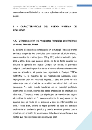177
Apuntes para el CURSO DE DERECHO PROCESAL PENAL. Facultad de Derecho U.
UCINF; Profesores: IARA BARRIOS MELO / JAIME SALAS ASTRAIN

con un breve análisis de los recursos aplicables al actual proceso
penal.



I.   -   CARACTERISTICAS            DEL     NUEVO       SISTEMA           DE
RECURSOS



1.1. - Coherencia con los Principales Principios que Informan
al Nuevo Proceso Penal.

El sistema de recursos consagrado en el Código Procesal Penal
se hace cargo de los principios que sustentan al juicio mismo,
como son los de oralidad (arts. 266 y 291) y de inmediación (arts.
266 y 296). Esto que parece obvio, no lo es tanto cuando se
estudia la génesis del nuevo Código. En efecto, el proyecto
original consideraba prácticamente el mismo sistema de recursos
que se abandona, al punto que, siguiendo a Enrique TAPIA
WITTING "... la mayoría de las resoluciones judiciales, eran
impugnables por los recursos legales..." Esto sin duda no era
coherente con el principio de oralidad en virtud del cual una
sentencia "... sólo puede fundarse en el material proferido
oralmente, es decir, cuando los actos procesales se efectúan de
viva voz..." Tampoco lo era con el principio de inmediación, según
el cual ha de existir un "... contacto directo de los jueces con la
prueba que se rinde en el proceso y con los intervinientes en
éste." Pues bien, ahora la regla general es que se debatan
oralmente en audiencia pública y que la eventual prueba que a
rendirse con ocasión de los mismos, debe hacerse conforme a las
reglas que rigen su recepción en el juicio oral.
 