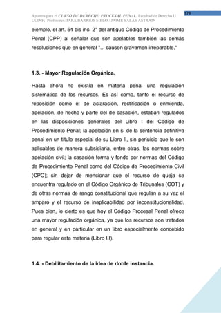 179
Apuntes para el CURSO DE DERECHO PROCESAL PENAL. Facultad de Derecho U.
UCINF; Profesores: IARA BARRIOS MELO / JAIME SALAS ASTRAIN

ejemplo, el art. 54 bis inc. 2° del antiguo Código de Procedimiento
Penal (CPP) al señalar que son apelables también las demás
resoluciones que en general "... causen gravamen irreparable."



1.3. - Mayor Regulación Orgánica.

Hasta ahora no existía en materia penal una regulación
sistemática de los recursos. Es así como, tanto el recurso de
reposición como el de aclaración, rectificación o enmienda,
apelación, de hecho y parte del de casación, estaban regulados
en las disposiciones generales del Libro I del Código de
Procedimiento Penal; la apelación en sí de la sentencia definitiva
penal en un título especial de su Libro II, sin perjuicio que le son
aplicables de manera subsidiaria, entre otras, las normas sobre
apelación civil; la casación forma y fondo por normas del Código
de Procedimiento Penal como del Código de Procedimiento Civil
(CPC); sin dejar de mencionar que el recurso de queja se
encuentra regulado en el Código Orgánico de Tribunales (COT) y
de otras normas de rango constitucional que regulan a su vez el
amparo y el recurso de inaplicabilidad por inconstitucionalidad.
Pues bien, lo cierto es que hoy el Código Procesal Penal ofrece
una mayor regulación orgánica, ya que los recursos son tratados
en general y en particular en un libro especialmente concebido
para regular esta materia (Libro III).



1.4. - Debilitamiento de la idea de doble instancia.
 