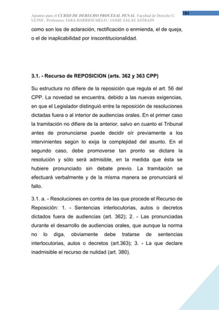 184
Apuntes para el CURSO DE DERECHO PROCESAL PENAL. Facultad de Derecho U.
UCINF; Profesores: IARA BARRIOS MELO / JAIME SALAS ASTRAIN

como son los de aclaración, rectificación o enmienda, el de queja,
o el de inaplicabilidad por inscontitucionalidad.




3.1. - Recurso de REPOSICION (arts. 362 y 363 CPP)

Su estructura no difiere de la reposición que regula el art. 56 del
CPP. La novedad se encuentra, debido a las nuevas exigencias,
en que el Legislador distinguió entre la reposición de resoluciones
dictadas fuera o al interior de audiencias orales. En el primer caso
la tramitación no difiere de la anterior, salvo en cuanto el Tribunal
antes de pronunciarse puede decidir oír previamente a los
intervinientes según lo exija la complejidad del asunto. En el
segundo caso, debe promoverse tan pronto se dictare la
resolución y sólo será admisible, en la medida que ésta se
hubiere pronunciado sin debate previo. La tramitación se
efectuará verbalmente y de la misma manera se pronunciará el
fallo.

3.1. a. - Resoluciones en contra de las que procede el Recurso de
Reposición: 1. - Sentencias interlocutorias, autos o decretos
dictados fuera de audiencias (art. 362); 2. - Las pronunciadas
durante el desarrollo de audiencias orales, que aunque la norma
no       lo   diga,   obviamente   debe     tratarse    de    sentencias
interlocutorias, autos o decretos (art.363); 3. - La que declare
inadmisible el recurso de nulidad (art. 380).
 
