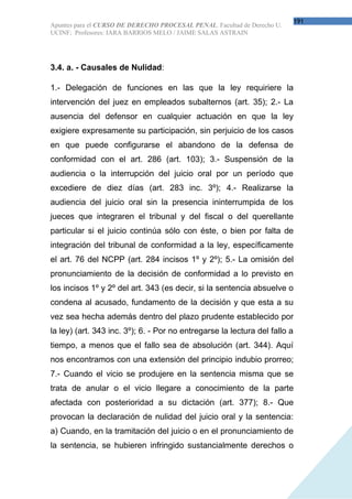 191
Apuntes para el CURSO DE DERECHO PROCESAL PENAL. Facultad de Derecho U.
UCINF; Profesores: IARA BARRIOS MELO / JAIME SALAS ASTRAIN




3.4. a. - Causales de Nulidad:

1.- Delegación de funciones en las que la ley requiriere la
intervención del juez en empleados subalternos (art. 35); 2.- La
ausencia del defensor en cualquier actuación en que la ley
exigiere expresamente su participación, sin perjuicio de los casos
en que puede configurarse el abandono de la defensa de
conformidad con el art. 286 (art. 103); 3.- Suspensión de la
audiencia o la interrupción del juicio oral por un período que
excediere de diez días (art. 283 inc. 3º); 4.- Realizarse la
audiencia del juicio oral sin la presencia ininterrumpida de los
jueces que integraren el tribunal y del fiscal o del querellante
particular si el juicio continúa sólo con éste, o bien por falta de
integración del tribunal de conformidad a la ley, específicamente
el art. 76 del NCPP (art. 284 incisos 1º y 2º); 5.- La omisión del
pronunciamiento de la decisión de conformidad a lo previsto en
los incisos 1º y 2º del art. 343 (es decir, si la sentencia absuelve o
condena al acusado, fundamento de la decisión y que esta a su
vez sea hecha además dentro del plazo prudente establecido por
la ley) (art. 343 inc. 3º); 6. - Por no entregarse la lectura del fallo a
tiempo, a menos que el fallo sea de absolución (art. 344). Aquí
nos encontramos con una extensión del principio indubio prorreo;
7.- Cuando el vicio se produjere en la sentencia misma que se
trata de anular o el vicio llegare a conocimiento de la parte
afectada con posterioridad a su dictación (art. 377); 8.- Que
provocan la declaración de nulidad del juicio oral y la sentencia:
a) Cuando, en la tramitación del juicio o en el pronunciamiento de
la sentencia, se hubieren infringido sustancialmente derechos o
 