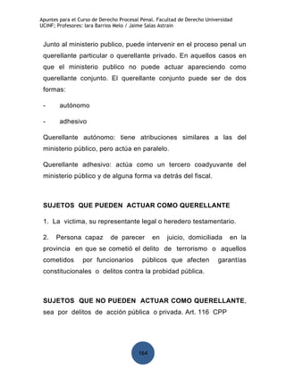 Apuntes para el Curso de Derecho Procesal Penal. Facultad de Derecho Universidad
UCINF; Profesores: Iara Barrios Melo / Jaime Salas Astrain


 Junto al ministerio publico, puede intervenir en el proceso penal un
 querellante particular o querellante privado. En aquellos casos en
 que el ministerio publico no puede actuar apareciendo como
 querellante conjunto. El querellante conjunto puede ser de dos
 formas:

 -      autónomo

 -      adhesivo

 Querellante autónomo: tiene atribuciones similares a las del
 ministerio público, pero actúa en paralelo.

 Querellante adhesivo: actúa como un tercero coadyuvante del
 ministerio público y de alguna forma va detrás del fiscal.



 SUJETOS QUE PUEDEN ACTUAR COMO QUERELLANTE

 1. La victima, su representante legal o heredero testamentario.

 2.   Persona capaz          de parecer        en   juicio, domiciliada        en la
 provincia en que se cometió el delito de terrorismo o aquellos
 cometidos       por funcionarios         públicos que afecten            garantías
 constitucionales o delitos contra la probidad pública.



 SUJETOS QUE NO PUEDEN ACTUAR COMO QUERELLANTE,
 sea por delitos de acción pública o privada. Art. 116 CPP




                                         164
 