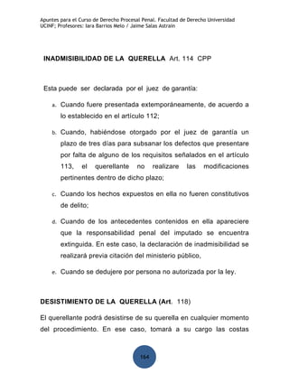 Apuntes para el Curso de Derecho Procesal Penal. Facultad de Derecho Universidad
UCINF; Profesores: Iara Barrios Melo / Jaime Salas Astrain




 INADMISIBILIDAD DE LA QUERELLA Art. 114 CPP



 Esta puede ser declarada por el juez de garantía:

    a.   Cuando fuere presentada extemporáneamente, de acuerdo a
         lo establecido en el artículo 112;

    b.   Cuando, habiéndose otorgado por el juez de garantía un
         plazo de tres días para subsanar los defectos que presentare
         por falta de alguno de los requisitos señalados en el artículo
         113,    el   querellante      no      realizare    las    modificaciones
         pertinentes dentro de dicho plazo;

    c.   Cuando los hechos expuestos en ella no fueren constitutivos
         de delito;

    d.   Cuando de los antecedentes contenidos en ella apareciere
         que la responsabilidad penal del imputado se encuentra
         extinguida. En este caso, la declaración de inadmisibilidad se
         realizará previa citación del ministerio público,

    e.   Cuando se dedujere por persona no autorizada por la ley.



DESISTIMIENTO DE LA QUERELLA (Art. 118)

El querellante podrá desistirse de su querella en cualquier momento
del procedimiento. En ese caso, tomará a su cargo las costas



                                         164
 