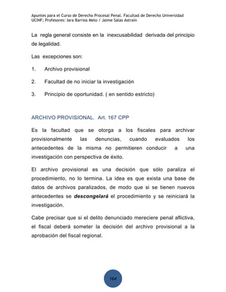 Apuntes para el Curso de Derecho Procesal Penal. Facultad de Derecho Universidad
UCINF; Profesores: Iara Barrios Melo / Jaime Salas Astrain


La regla general consiste en la inexcusabilidad derivada del principio
de legalidad.

Las excepciones son:

1.    Archivo provisional

2.    Facultad de no iniciar la investigación

3.    Principio de oportunidad. ( en sentido estricto)



ARCHIVO PROVISIONAL. Art. 167 CPP

Es la facultad que se otorga a los fiscales para archivar
provisionalmente         las     denuncias,        cuando        evaluados         los
antecedentes de la misma no permitieren conducir                           a       una
investigación con perspectiva de éxito.

El archivo provisional es una decisión que sólo paraliza el
procedimiento, no lo termina. La idea es que exista una base de
datos de archivos paralizados, de modo que si se tienen nuevos
antecedentes se descongelará el procedimiento y se reiniciará la
investigación.

Cabe precisar que si el delito denunciado mereciere penal aflictiva,
el fiscal deberá someter la decisión del archivo provisional a la
aprobación del fiscal regional.




                                         164
 