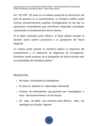 Apuntes para el Curso de Derecho Procesal Penal. Facultad de Derecho Universidad
UCINF; Profesores: Iara Barrios Melo / Jaime Salas Astrain


Art. 167 CPP. “En tanto no se hubiere producido la intervención del
juez de garantía en el procedimiento, el ministerio público podrá
archivar provisionalmente aquellas investigaciones en las que no
aparecieren antecedentes que permitieren desarrollar actividades
conducentes al esclarecimiento de los hechos.

Si el delito mereciere pena aflictiva, el fiscal deberá someter la
decisión sobre archivo provisional a la aprobación del Fiscal
Regional.

La víctima podrá solicitar al ministerio público la reapertura del
procedimiento y la realización de diligencias de investigación.
Asimismo, podrá reclamar de la denegación de dicha solicitud ante
las autoridades del ministerio público.”




REQUISITOS:

   •   No haber formalizado la investigación.

   •   El Juez de Garantía no debe haber intervenido

   •   Carecer de antecedentes que permitan una investigación a
       favor del esclarecimiento de los hechos.

   •   En caso de delito que merezca pena aflictiva, debe ser
       aprobado por el fiscal regional.




                                         164
 