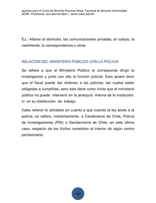 Apuntes para el Curso de Derecho Procesal Penal. Facultad de Derecho Universidad
UCINF; Profesores: Iara Barrios Melo / Jaime Salas Astrain




EJ.: Allanar el domicilio, las comunicaciones privadas, el cuerpo, la
vestimenta, la correspondencia u otros.



RELACIÓN DEL MINISTERIO PÚBLICO CON LA POLICIA

Se refiere a que al Ministerio Público le corresponde dirigir la
investigación y junto con ello la función policial. Esto quiere decir
que el fiscal puede dar órdenes a las policías, las cuales están
obligadas a cumplirlas, pero esto tiene como límite que el ministerio
público no puede intervenir en la jerarquía interna de la institución,
ni en su distribución de trabajo.

Cabe reiterar lo señalado en cuanto a que cuando la ley alude a la
policía, se refiere, indistintamente, a Carabineros de Chile, Policía
de Investigaciones (PDI) o Gendarmería de Chile, en este último
caso, respecto de los ilícitos cometidos al interior de algún centro
penitenciario.




                                         164
 