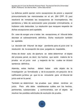 Apuntes para el Curso de Derecho Procesal Penal. Facultad de Derecho Universidad
UCINF; Profesores: Iara Barrios Melo / Jaime Salas Astrain


La defensa podrá oponer como excepciones de previo y especial
pronunciamiento las mencionadas en el art. 264 CPP. El juez
resolverá de inmediato las excepciones de incompetencia, litis
pendencia y falta de autorización para proceder criminalmente, si
hubieren sido deducidas. La resolución que recayere respecto de
dichas excepciones será apelable.

En caso de acoger una o todas las excepciones, el tribunal debe
decretar el sobreseimiento definitivo. Dicha resolución también
es apelable.

La decisión del tribunal de dejar              pendiente para el juicio oral la
resolución de la excepción de cosa juzgada es inapelable.

Antes de dictar auto de apertura se debe determinar el objeto
del proceso penal, es decir, los hechos que serán materia de la
prueba     en el juicio      oral    y respecto de los         cuales se dictará
sentencia definitiva.

Además, estos hechos                 deben haber           sido objeto de la
investigación ya formalizada y de la acusación, sin perjuicio de la
calificación jurídica, ya que no es vinculante para el tribunal de
juicio oral en lo penal.

También se determinan            las pruebas       que     deben     rendirse      en
juicio.   Para      ello debe       establecerse cuáles son los hechos,
pertinentes, substanciales           y controvertidos, con el objeto               de
resolver las posibles solicitudes de exclusión de prueba.




                                         164
 