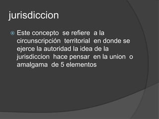 jurisdiccion
   Este concepto se refiere a la
    circunscripción territorial en donde se
    ejerce la autoridad la idea de la
    jurisdiccion hace pensar en la union o
    amalgama de 5 elementos
 