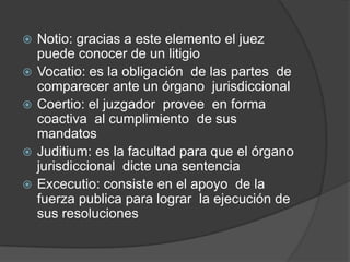    Notio: gracias a este elemento el juez
    puede conocer de un litigio
   Vocatio: es la obligación de las partes de
    comparecer ante un órgano jurisdiccional
   Coertio: el juzgador provee en forma
    coactiva al cumplimiento de sus
    mandatos
   Juditium: es la facultad para que el órgano
    jurisdiccional dicte una sentencia
   Excecutio: consiste en el apoyo de la
    fuerza publica para lograr la ejecución de
    sus resoluciones
 