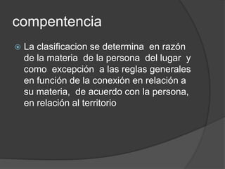 compentencia
   La clasificacion se determina en razón
    de la materia de la persona del lugar y
    como excepción a las reglas generales
    en función de la conexión en relación a
    su materia, de acuerdo con la persona,
    en relación al territorio
 