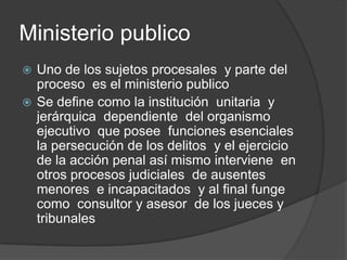 Ministerio publico
 Uno de los sujetos procesales y parte del
  proceso es el ministerio publico
 Se define como la institución unitaria y
  jerárquica dependiente del organismo
  ejecutivo que posee funciones esenciales
  la persecución de los delitos y el ejercicio
  de la acción penal así mismo interviene en
  otros procesos judiciales de ausentes
  menores e incapacitados y al final funge
  como consultor y asesor de los jueces y
  tribunales
 