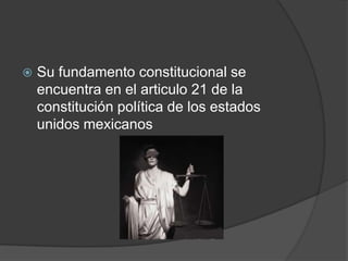    Su fundamento constitucional se
    encuentra en el articulo 21 de la
    constitución política de los estados
    unidos mexicanos
 
