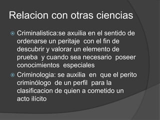 Relacion con otras ciencias
 Criminalistica:se axuilia en el sentido de
  ordenarse un peritaje con el fin de
  descubrir y valorar un elemento de
  prueba y cuando sea necesario poseer
  conocimientos especiales
 Criminologia: se auxilia en que el perito
  criminólogo de un perfil para la
  clasificacion de quien a cometido un
  acto ilícito
 