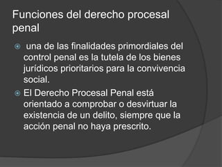Funciones del derecho procesal
penal
  una de las finalidades primordiales del
  control penal es la tutela de los bienes
  jurídicos prioritarios para la convivencia
  social.
 El Derecho Procesal Penal está
  orientado a comprobar o desvirtuar la
  existencia de un delito, siempre que la
  acción penal no haya prescrito.
 