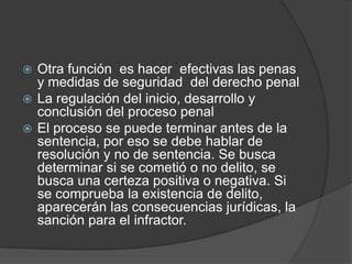  Otra función es hacer efectivas las penas
  y medidas de seguridad del derecho penal
 La regulación del inicio, desarrollo y
  conclusión del proceso penal
 El proceso se puede terminar antes de la
  sentencia, por eso se debe hablar de
  resolución y no de sentencia. Se busca
  determinar si se cometió o no delito, se
  busca una certeza positiva o negativa. Si
  se comprueba la existencia de delito,
  aparecerán las consecuencias jurídicas, la
  sanción para el infractor.
 