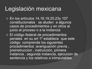 Legislación mexicana
 En los artículos 14,16,19,20,23y 107
  constitucionales se aluden a algunos
  casos de procedimientos y en otros al
  juicio al proceso o a la instancia
 El código federal de procedimientos
  penales en su art 1º establece que este
  código comprende los siguientes
  procedimientos :averiguación previa ,
  preinstruccion , instrucción, primera
  instancia , segunda instancia, ejecucion de
  sentencia y los relativos a inimputables
 
