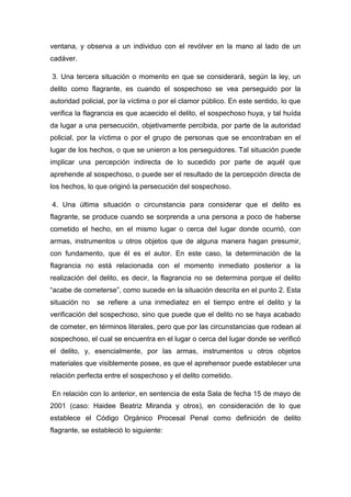 ventana, y observa a un individuo con el revólver en la mano al lado de un
cadáver.
3. Una tercera situación o momento en que se considerará, según la ley, un
delito como flagrante, es cuando el sospechoso se vea perseguido por la
autoridad policial, por la víctima o por el clamor público. En este sentido, lo que
verifica la flagrancia es que acaecido el delito, el sospechoso huya, y tal huída
da lugar a una persecución, objetivamente percibida, por parte de la autoridad
policial, por la víctima o por el grupo de personas que se encontraban en el
lugar de los hechos, o que se unieron a los perseguidores. Tal situación puede
implicar una percepción indirecta de lo sucedido por parte de aquél que
aprehende al sospechoso, o puede ser el resultado de la percepción directa de
los hechos, lo que originó la persecución del sospechoso.
4. Una última situación o circunstancia para considerar que el delito es
flagrante, se produce cuando se sorprenda a una persona a poco de haberse
cometido el hecho, en el mismo lugar o cerca del lugar donde ocurrió, con
armas, instrumentos u otros objetos que de alguna manera hagan presumir,
con fundamento, que él es el autor. En este caso, la determinación de la
flagrancia no está relacionada con el momento inmediato posterior a la
realización del delito, es decir, la flagrancia no se determina porque el delito
“acabe de cometerse”, como sucede en la situación descrita en el punto 2. Esta
situación no se refiere a una inmediatez en el tiempo entre el delito y la
verificación del sospechoso, sino que puede que el delito no se haya acabado
de cometer, en términos literales, pero que por las circunstancias que rodean al
sospechoso, el cual se encuentra en el lugar o cerca del lugar donde se verificó
el delito, y, esencialmente, por las armas, instrumentos u otros objetos
materiales que visiblemente posee, es que el aprehensor puede establecer una
relación perfecta entre el sospechoso y el delito cometido.
En relación con lo anterior, en sentencia de esta Sala de fecha 15 de mayo de
2001 (caso: Haidee Beatriz Miranda y otros), en consideración de lo que
establece el Código Orgánico Procesal Penal como definición de delito
flagrante, se estableció lo siguiente:
 