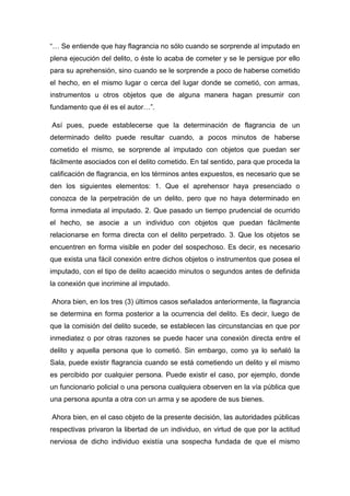 “… Se entiende que hay flagrancia no sólo cuando se sorprende al imputado en
plena ejecución del delito, o éste lo acaba de cometer y se le persigue por ello
para su aprehensión, sino cuando se le sorprende a poco de haberse cometido
el hecho, en el mismo lugar o cerca del lugar donde se cometió, con armas,
instrumentos u otros objetos que de alguna manera hagan presumir con
fundamento que él es el autor…”.
Así pues, puede establecerse que la determinación de flagrancia de un
determinado delito puede resultar cuando, a pocos minutos de haberse
cometido el mismo, se sorprende al imputado con objetos que puedan ser
fácilmente asociados con el delito cometido. En tal sentido, para que proceda la
calificación de flagrancia, en los términos antes expuestos, es necesario que se
den los siguientes elementos: 1. Que el aprehensor haya presenciado o
conozca de la perpetración de un delito, pero que no haya determinado en
forma inmediata al imputado. 2. Que pasado un tiempo prudencial de ocurrido
el hecho, se asocie a un individuo con objetos que puedan fácilmente
relacionarse en forma directa con el delito perpetrado. 3. Que los objetos se
encuentren en forma visible en poder del sospechoso. Es decir, es necesario
que exista una fácil conexión entre dichos objetos o instrumentos que posea el
imputado, con el tipo de delito acaecido minutos o segundos antes de definida
la conexión que incrimine al imputado.
Ahora bien, en los tres (3) últimos casos señalados anteriormente, la flagrancia
se determina en forma posterior a la ocurrencia del delito. Es decir, luego de
que la comisión del delito sucede, se establecen las circunstancias en que por
inmediatez o por otras razones se puede hacer una conexión directa entre el
delito y aquella persona que lo cometió. Sin embargo, como ya lo señaló la
Sala, puede existir flagrancia cuando se está cometiendo un delito y el mismo
es percibido por cualquier persona. Puede existir el caso, por ejemplo, donde
un funcionario policial o una persona cualquiera observen en la vía pública que
una persona apunta a otra con un arma y se apodere de sus bienes.
Ahora bien, en el caso objeto de la presente decisión, las autoridades públicas
respectivas privaron la libertad de un individuo, en virtud de que por la actitud
nerviosa de dicho individuo existía una sospecha fundada de que el mismo
 