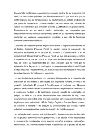 transportaba sustancias estupefacientes ilegales dentro de su organismo. Es
decir, los funcionarios policiales percibieron una situación que implicaba que un
delito flagrante que se caracteriza por su ocultamiento, se estaba produciendo
por parte del sospechoso; y como corolario de sus sospechas, trataron de
valorar los elementos que probaban el delito y justificaban sus presunciones.
Posteriormente, en un centro médico asistencial, se comprueba que
efectivamente dicho individuo transportaba dentro de su organismo dediles que
contenían un sustancia estupefaciente prohibida, y con ello la flagrancia
quedaba totalmente establecida.
Quiere la Sala resaltar que las disposiciones sobre la flagrancia contenidas en
el Código Orgánico Procesal Penal no atentan contra la presunción de
inocencia establecida en el artículo 49, numeral 2 Constitucional, y en el
artículo 8 del Código Orgánico Procesal Penal, ya que este principio se refiere
a la necesidad de que se pruebe en el proceso los hechos que se imputan al
reo, así como su responsabilidad en ellos, situación que no varía por la
existencia de la flagrancia, lo cual origina un proceso especial (artículo 373 del
Código Orgánico Procesal Penal), en el cual habrá que comprobar el imputado
tanto la existencia del delito como su autoría.
Un asunto distinto al planteado con relación a la flagrancia, es el referente a la
extracción de los dediles, u otro objeto, del organismo humano, en vista a la
previsión del artículo 46 numeral 3 Constitucional, el cual reza que: “Ninguna
persona será sometida sin su libre consentimiento a experimentos científicos, o
a exámenes médicos o de laboratorio, excepto cuando se encontraba en
peligro su vida o por otras circunstancias que determine la ley”, cuyo
incumplimiento convertirá a las pruebas obtenidas por esos procedimientos en
ilegítimas a tenor del artículo 197 del Código Orgánico Procesal Penal o nulas,
de acuerdo al numeral 1 del artículo 49 Constitucional, que señala: “Serán
nulas las pruebas obtenidas mediante violación del debido proceso”.
No se ha planteado en esta solicitud de revisión, lo concerniente a la obtención
de las pruebas del tráfico de estupefacientes, si los dediles fueron reconocidos
o simplemente constatados como cuerpos extraños mediante radiografías,
radioscopias, etc. Pero la posible nulidad o ilegitimidad de la prueba es asunto
 