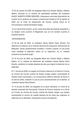 El 24 de octubre de 2000, las abogadas María Eva Chacón Mejías y Maritza
Natera, actuando en su carácter de apoderadas judiciales del ciudadano
NAUDY ALBERTO PÉREZ BRICEÑO, interpusieron ante esta Sala petición de
revisión de la sentencia de amparo constitucional dictada el 30 de agosto de
2000, por la Corte de Apelaciones del Circuito Judicial Penal de la
Circunscripción Judicial del Estado Vargas.
En la misma fecha anterior, se dio cuenta esta Sala del presente expediente y
se designó como ponente al Magistrado que con tal carácter suscribe la
presente decisión.
ANTECEDENTES
El 20 de abril de 2000, el ciudadano Naudy Alberto Pérez Briceño, fue
detenido por efectivos de la Guardia Nacional del aeropuerto internacional de
Maiquetía, siendo posteriormente sometido a revisión corporal, la cual arrojó
como resultado la detección, dentro en su organismo, de un “material
contentivo de presunta droga”.
El 16 de junio de 2000, las abogadas María Eva Chacón Mejías y Maritza
Natera, en su carácter de defensoras del ciudadano Naudy Alberto Pérez
Briceño, solicitaron la nulidad absoluta del acto que originó la detención de su
defendido.
El 11 de julio de 2000, el Juzgado de Primera Instancia en lo Penal en Función
de Control del Circuito Judicial de Estado Vargas declaró improcedente la
solicitud antes mencionada, y en consecuencia ratificó la decisión de fecha 21
de abril de 2000, mediante la cual se privó preventivamente de la libertad al
ciudadano Naudy Pérez Briceño.
El 14 de julio de 2000, los abogados de la parte solicitante, en virtud de la
decisión emanada del mencionado Tribunal de Primera Instancia en lo Penal
en Función de Control del Circuito Judicial del Estado Vargas, que declaró
improcedente el recurso de nulidad absoluta de los actos que originaron la
detención de su defendido, interpusieron recurso de apelación.
 