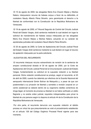 El 15 de agosto de 2000, las abogadas María Eva Chacón Mejías y Maritza
Natera, interpusieron recurso de habeas corpus a favor de su defendido, el
ciudadano Naudy Alberto Pérez Briceño, para garantizarle el derecho a la
libertad de conformidad con la Constitución de la República Bolivariana de
Venezuela.
El 19 de agosto de 2000, el Tribunal Segundo de Control del Circuito Judicial
Penal del Estado Vargas, dictó sentencia mediante la cual declaró sin lugar la
solicitud de mandamiento de habeas corpus interpuesta por las abogadas
María Eva Chacón Mejías y Maritza Natera, actuando en su carácter de
apoderadas judiciales del ciudadano Naudi Alberto Pérez Briceño.
El 30 de agosto de 2000, la Corte de Apelaciones del Circuito Judicial Penal
del Estado Vargas dictó sentencia mediante la cual declaró sin lugar el recurso
de apelación interpuesto por la parte solicitante.
ALEGATOS DEL RECURRENTE
El recurrente interpuso recurso extraordinario de revisión de la sentencia de
amparo constitucional dictada el 30 de agosto de 2000, por la Corte de
Apelaciones del Circuito Judicial Penal de la Circunscripción Judicial del Estado
Vargas, fundamentando su solicitud en la supuesta violación a su libertad
personal. Dicha violación constitucional se produjo, según el recurrente, el 20
de abril de 2000, cuando fue detenido por efectivos de la Guardia Nacional del
aeropuerto internacional Simón Bolívar de Maiquetía y, a pesar de que con
posterioridad a su privación de libertad y sometido a revisión corporal en un
centro asistencial se detectó dentro de su organismo dediles contentivos de
droga ilegal, al momento de privarse su libertad no se había verificado un delito
flagrante y no existía orden judicial, requisitos indispensables para privar la
libertad de una persona según lo dispone el artículo 44 de la Constitución de la
República Bolivariana de Venezuela.
Por otra parte, el recurrente denuncia una supuesta violación al debido
proceso en virtud de que presuntamente se violó el procedimiento establecido
en el artículo 128 del Código Orgánico Procesal Penal vigente para ese
momento.
 