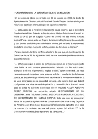 FUNDAMENTOS DE LA SENTENCIA OBJETO DE REVISIÓN
En la sentencia objeto de revisión del 30 de agosto de 2000, la Corte de
Apelaciones del Circuito Judicial Penal del Estado Vargas, declaró sin lugar el
recurso de apelación interpuesto por las siguientes razones:
“… Esta Alzada de la revisión de la presente causa observa, que al ciudadano
Naudy Alberto Pérez Briceño, le fue decretada Medida Privativa de libertad, en
fecha 20-04-00 por el Juzgado Cuarto de Control de ese mismo Circuito
Judicial Penal, siendo este un Organo Jurisdiccional legítimamente constituido
y con plenas facultades para administrar justicia, por lo tanto al mencionado
ciudadano en ningún momento se le ha violado su derecho a la libertad.”
Para su decisión, la Corte confirmó el criterio de su a quo, el Juez Segundo de
Control de fecha 19 de agosto de 2000, la cual transcribe parcialmente de la
siguiente manera:
“… El habeas corpus o acción de exhibición personal, es el recurso adecuado
para hallar a una persona presuntamente detenida por las autoridades,
averiguar si lo está legalmente y, llegado el caso, lograr su libertad…se hace
necesario que el ciudadano, para quien se solicite… mandamiento de habeas
corpus, se encuentre bajo circunstancia de privación o restricción de libertad, o
se viere amenazado en su seguridad personal…ello quiere decir que deberá
configurarse una situación real de privación o restricción de la libertad…en el
caso de autos ha quedado evidenciado que el imputado NAUDY ALBERTO
PÉREZ BRICEÑO, se encuentra privado LEGITIMAMENTE DE SU
LIBERTAD… este Tribunal de Control…DECLARA SIN LUGAR LA SOLICITUD
DE MANDAMIENTO DE HABEAS CORPUS, toda vez que se encuentran
llenos los supuestos legales a que se contrae el artículo 39 de la Ley Orgánica
de Amparo sobre Derechos y Garantías Constitucionales, aplicable en el caso
de marras por remisión expresa del primer aparte del artículo 27 de la
Constitución de la República Bolivariana de Venezuela…”
 