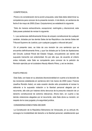 COMPETENCIA.
Previo a la consideración de la acción propuesta, esta Sala debe determinar su
competencia para conocer de la presente revisión. A tal efecto, en sentencia de
fecha 9 de mayo de 2000 (Caso: Corpoturismo) se estableció lo siguiente:
“Solo de manera extraordinaria, excepcional, restringida y discrecional, esta
Sala posee potestad de revisar lo siguiente:
1.- Las sentencias definitivamente firmes de amparo constitucional de cualquier
carácter, dictadas por las demás Salas de las República o las demás Salas del
Tribunal Supremo de Justicia y por cualquier juzgado o tribunal del país”.
En el presente caso, se trata de una revisión de una sentencia que se
encuentra definitivamente firme, y que fue dictada por la Corte de Apelaciones
del Circuito Judicial Penal del Estado Vargas, encuadrando así dentro del
supuesto transcrito con anterioridad. Es por ello que, de acuerdo al criterio
antes indicado, esta Sala es competente para conocer de la petición de
Revisión ejercida por el ciudadano Naudy Alberto Pérez, y así se declara.
PUNTO PREVIO
Esta Sala, con base en su absoluta discrecionalidad en cuanto a la decisión de
las revisiones establecida en sentencia del 2 de marzo de 2000 (caso: Francia
Josefina Rondón Astor), en esta ocasión decide sólo procedente el revisar lo
referente a la supuesta violación a la libertad personal alegada por el
recurrente, ello sólo por tratarse dicha denuncia de la presunta violación de un
derecho constitucional de extrema relevancia. Ahora bien, en cuanto a las
demás violaciones alegadas por el recurrente, esta Sala obvia su revisión, en
respeto de la cosa juzgada y la seguridad jurídica.
CONSIDERACIONES PARA DECIDIR
La Constitución de la República Bolivariana de Venezuela, en su artículo 44,
consagra la inviolabilidad del derecho a la libertad personal, estableciendo que
 