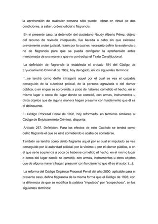 la aprehensión de cualquier persona sólo puede obrar en virtud de dos
condiciones, a saber, orden judicial o flagrancia.
En el presente caso, la detención del ciudadano Naudy Alberto Pérez, objeto
del recurso de revisión interpuesto, fue llevada a cabo sin que existiese
previamente orden judicial, razón por la cual es necesario definir la existencia o
no de flagrancia para que se pueda configurar la aprehensión antes
mencionada de una manera que no contradiga el Texto Constitucional.
La definición de flagrancia la establecía el artículo 184 del Código de
Enjuiciamiento Criminal de 1962, hoy derogado, en los siguientes términos:
“...se tendrá como delito infraganti aquel por el cual se vea el culpable
perseguido de la autoridad policial, de la persona agraviada o del clamor
público, o en el que se sorprenda, a poco de haberse cometido el hecho, en el
mismo lugar o cerca del lugar donde se cometió, con armas, instrumentos u
otros objetos que de alguna manera hagan presumir con fundamento que él es
el delincuente.
El Código Procesal Penal de 1998, hoy reformado, en términos similares al
Código de Enjuiciamiento Criminal, disponía:
Artículo 257. Definición. Para los efectos de este Capítulo se tendrá como
delito flagrante el que se esté cometiendo o acaba de cometerse.
También se tendrá como delito flagrante aquel por el cual el imputado se vea
perseguido por la autoridad policial, por la víctima o por el clamor público, o en
el que se le sorprenda a poco de haberse cometido el hecho, en el mismo lugar
o cerca del lugar donde se cometió, con armas, instrumentos u otros objetos
que de alguna manera hagan presumir con fundamento que él es el autor. (...).
La reforma del Código Orgánico Procesal Penal del año 2000, aplicable para el
presente caso, define flagrancia de la misma forma que el Código de 1998, con
la diferencia de que se modifica la palabra “imputado” por “sospechoso”, en los
siguientes términos:
 