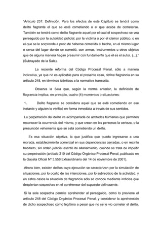 “Artículo 257. Definición. Para los efectos de este Capítulo se tendrá como
delito flagrante el que se esté cometiendo o el que acaba de cometerse.
También se tendrá como delito flagrante aquel por el cual el sospechoso se vea
perseguido por la autoridad policial, por la víctima o por el clamor público, o en
el que se le sorprenda a poco de haberse cometido el hecho, en el mismo lugar
o cerca del lugar donde se cometió, con armas, instrumentos u otros objetos
que de alguna manera hagan presumir con fundamento que él es el autor. (...).”
(Subrayado de la Sala).
La reciente reforma del Código Procesal Penal, sólo a manera
indicativa, ya que no es aplicable para el presente caso, define flagrancia en su
artículo 248, en términos idénticos a la normativa transcrita.
Observa la Sala que, según la norma anterior, la definición de
flagrancia implica, en principio, cuatro (4) momentos o situaciones:
1. Delito flagrante se considera aquel que se esté cometiendo en ese
instante y alguien lo verificó en forma inmediata a través de sus sentidos.
La perpetración del delito va acompañada de actitudes humanas que permiten
reconocer la ocurrencia del mismo, y que crean en las personas la certeza, o la
presunción vehemente que se está cometiendo un delito.
Es esa situación objetiva, la que justifica que pueda ingresarse a una
morada, establecimiento comercial en sus dependencias cerradas, o en recinto
habitado, sin orden judicial escrito de allanamiento, cuando se trata de impedir
su perpetración (artículo 210 del Código Orgánico Procesal Penal, publicado en
la Gaceta Oficial Nº 3.558 Extraordinario del 14 de noviembre de 2001).
Ahora bien, existen delitos cuya ejecución se caracterizan por la simulación de
situaciones, por lo oculto de las intenciones, por lo subrepticio de la actividad, y
en estos casos la situación de flagrancia sólo se conoce mediante indicios que
despiertan sospechas en el aprehensor del supuesto delincuente.
Si la sola sospecha permite aprehender al perseguido, como lo previene el
artículo 248 del Código Orgánico Procesal Penal, y considerar la aprehensión
de dicho sospechoso como legítima a pesar que no se le vio cometer el delito,
 