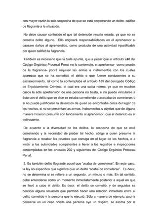 con mayor razón la sola sospecha de que se está perpetrando un delito, califica
de flagrante a la situación.
No debe causar confusión el que tal detención resulte errada, ya que no se
cometía delito alguno. Ello originará responsabilidades en el aprehensor si
causare daños al aprehendido, como producto de una actividad injustificable
por quien calificó la flagrancia.
También es necesario que la Sala apunte, que a pesar que el artículo 248 del
Código Orgánico Procesal Penal no lo contemple, el aprehensor -como prueba
de la flagrancia- podrá requisar las armas e instrumentos con los cuales
aparezca que se ha cometido el delito o que fueren conducentes a su
esclarecimiento, tal como lo contemplaba el artículo 185 del derogado Código
de Enjuiciamiento Criminal, el cual era una sabia norma, ya que en muchos
casos la sóla aprehensión de una persona no basta, si no puede vincularse a
ésta con el delito que se dice se estaba cometiendo o acababa de cometerse; o
si no puede justificarse la detención de quien se encontraba cerca del lugar de
los hechos, si no se presentan las armas, instrumentos u objetos que de alguna
manera hicieron presumir con fundamento al aprehensor, que el detenido es el
delincuente.
De acuerdo a la diversidad de los delitos, la sospecha de que se está
cometiendo y la necesidad de probar tal hecho, obliga a quien presume la
flagrancia a recabar las pruebas que consiga en el lugar de los hechos, o a
instar a las autoridades competentes a llevar a los registros e inspecciones
contempladas en los artículos 202 y siguientes del Código Orgánico Procesal
Penal.
2. Es también delito flagrante aquel que “acaba de cometerse”. En este caso,
la ley no especifica qué significa que un delito “acabe de cometerse”. Es decir,
no se determina si se refiere a un segundo, un minuto o más. En tal sentido,
debe entenderse como un momento inmediatamente posterior a aquel en que
se llevó a cabo el delito. Es decir, el delito se cometió, y de seguidas se
percibió alguna situación que permitió hacer una relación inmediata entre el
delito cometido y la persona que lo ejecutó. Sólo a manera de ejemplo, podría
pensarse en un caso donde una persona oye un disparo, se asoma por la
 