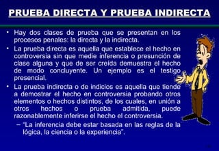 142
PRUEBA DIRECTA Y PRUEBA INDIRECTAPRUEBA DIRECTA Y PRUEBA INDIRECTA
• Hay dos clases de prueba que se presentan en los
procesos penales: la directa y la indirecta.
• La prueba directa es aquella que establece el hecho en
controversia sin que medie inferencia o presunción de
clase alguna y que de ser creída demuestra el hecho
de modo concluyente. Un ejemplo es el testigo
presencial.
• La prueba indirecta o de indicios es aquella que tiende
a demostrar el hecho en controversia probando otros
elementos o hechos distintos, de los cuales, en unión a
otros hechos o prueba admitida, puede
razonablemente inferirse el hecho el controversia.
– “La inferencia debe estar basada en las reglas de la
lógica, la ciencia o la experiencia”.
 