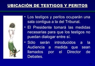 168
UBICACIÓN DE TESTIGOS Y PERITOSUBICACIÓN DE TESTIGOS Y PERITOS
• Los testigos y peritos ocuparán una
sala contigua a la del Tribunal.
• El Presidente tomará las medidas
necesarias para que los testigos no
puedan dialogar entre sí.
• Sólo serán introducidos a la
Audiencia a medida que sean
llamados por el Director de
Debates.
 