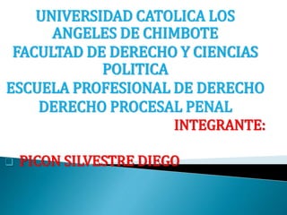 UNIVERSIDAD CATOLICA LOS
ANGELES DE CHIMBOTE
FACULTAD DE DERECHO Y CIENCIAS
POLITICA
ESCUELA PROFESIONAL DE DERECHO
DERECHO PROCESAL PENAL
INTEGRANTE:
 PICON SILVESTRE DIEGO
 