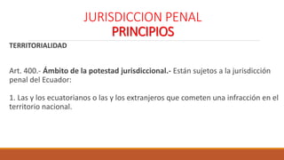 JURISDICCION PENAL
PRINCIPIOS
TERRITORIALIDAD
Art. 400.- Ámbito de la potestad jurisdiccional.- Están sujetos a la jurisdicción
penal del Ecuador:
1. Las y los ecuatorianos o las y los extranjeros que cometen una infracción en el
territorio nacional.
 