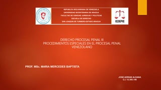 REPUBLICA BOLIVARIANA DE VENEZUELA
UNIVERSIDAD BICENTENARIA DE ARAGUA
FACULTAD DE CIENCIAS JURIDICAS Y POLITICAS
ESCUELA DE DERECHO
SAN JOAQUIN DE TURMERO-ESTADO ARAGUA
DERECHO PROCESAL PENAL III
PROCEDIMIENTOS ESPECIALES EN EL PROCESAL PENAL
VENEZOLANO
PROF. MSc. MARIA MERCEDES BAPTISTA
JOSE ADRIAN ALDANA
C.I. 13.395.146
 