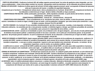 CORTE DE APELACIONES : Conforme al articulo 109 del codigo organico procesal penal las cortes de apelacion estan integradas por tres
jueces profesionales ; ; Estas cortes deben resolver los recursos interpuestos contra las decisiones de los tribunales de primera instancias .
TIBUNAL DE EJECUCION : Conforme al ultimo aporte del articulo 110 del codigo organico procesal penal corresponde al tribunal de ejecucion
velar por la ejecucion de la pena o medidas de seguridad impuestas
Competencia por el territorio : ( Competencia ratione )Loci) , tiene su fundamento en el articulo 58 del COPP : La competencia territorial de
los tribunales se determina por el lugar donde el delito o lña falla se haya cosumado ,
COMPETENCIAS POR DELITOS : Delito continuado y permanente , delito inperfecto cometido en parte dentro del territorio nacional ,
instantaneos, continuados o sucesivos .
COMPETENCIAS SUBSIDIARIAS : Articulo 59 : , Extraterritorial ; Articulo 60.
COMPETENCIA POR CONEXIDAD : Tiene su fundamento en la vinculacion que existe entre los delitos o entre las personas presuntos
autores tomandose en cuenta en lugar y tiempo en que se coetio y de los propositos o designios que estos tenian para cometerlos o como
lo hiban a cometer. Articulo 73 al 79. del COPP .
DELITOS CONEXOS : En el articulo 73 ;Los cometidos simultaneamente por dos o mas personas reunidas, si esto dependen de diversos
tribunales ordinarios , los cometidos por dos o mas personas reunidas en distintos lugares o tiempo que hubieran procedidos de conciertos
para ello , los cometidos para procurar la impunidad de otros delitos , u otros
LA RADICACION DEL JUICIO : consiste en el trasladode un juicio de un tribunal a otro de igual categoria , pero de otro circuito judicial penal
de distinta circunscripcion judicial y solamente procede en los caso s concretos en lo cuales por circunstancias graves la ley permite
apartarse del principio general conforme al cual la competencia territorial de los tribunales se determina por el lugar del delito o falta se
haya consumado articulo 64 .
MODO DE DERIMIR LA COMPETENCIA :Según vasquez gonzalez (2007) para la resolucion de los problemas de competencia conforme a lo
previsto del COPP, cuando un tribunal se considera incompetente para conocer de su asunto y decline el conocimiento en otro que se
considere competente ; o uno que se estime competente requiere a otro que tambien esta conociendo del asunto , la remision de las
actuaciones respectivas y este la remite, no se plantea conflicto alguno .
( conflicto de no conocer articulo 82 del COPP, conflicto de conocer Articulo 83 del COPP. , en estos casos debe suspenderse el proceso ,
siendo nulo cualquier acto reaalizado contra esta regla , el conflicto debe ser resuelto por un tribunal superior comun o en caso de no
existir por el tribunal supremo de justicia sala penal.
FORMAS DE RESOLVER LAS COMPETENCIA : El tribunal que conozca de una causa en cualquier grado podra declinarla en otro tribunal que
considera competente mediante auto motivado (Articulo 80 ) del COPP. Cuando al declararse la competencia en otro tribunal y este se
considere competente comenzara a conocer la causa sin necesidad previa de resolucion de conflicto Articulo 81 del COPP. En caso de lo
contrario es decir, conflicto de no no conocer el tribunal asi lo declara mediante la decision , fundamentada, notificada, a lo obstenido y
exponiendolo entre la instancia superior conocera el tribunal supremo de justicia en la sala penal articulo 82DEL copp.
LA DECISION: Sobre el conflicto planteado debera comunicarse a ambos tribunales debiendo al declarado competente notificarle de forma
inmediata a las partes la prosecucion del proceso , asi como luego de resuelto el conflicto , no podra oponerse como excepcion la
competencia del tribunal por motivo de lo cuales se haya fundado la decision articulo 87 .COPP. CRBV Articulo 26, 49.4,266.7.
 